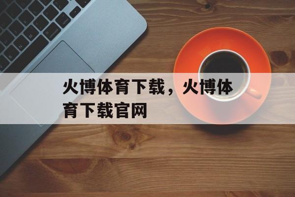 火博体育下载，火博体育下载官网